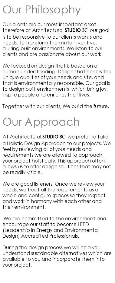 Our Philosophy Our clients are our most important asset therefore at Architectural STUDIO 3C our goal is to be responsive to our clients wants and needs. To transform them into inventive, alluring built environments. We listen to our clients and are passionate about our work. We focused on design that is based on a human understanding. Design that honors the unique qualities of your needs and site, and that is environmentally responsible. Our goal is to design built environments which bring joy, inspire people and enriches their lives. Together with our clients, We build the future. Our Approach At Architectural STUDIO 3C we prefer to take a Holistic Design Approach to our projects. We feel by reviewing all of your needs and requirements we are allowed to approach your project holistically. This approach often allows us to offer design solutions that may not be readily visible. We are good listeners! Once we review your needs, we treat all the requirements as a whole and configure spaces so they respect and work in harmony with each other and their environment. We are committed to the environment and encourage our staff to become LEED (Leadership in Energy and Environmental Design) Accredited Professionals. During the design process we will help you understand sustainable alternatives which are available to you and incorporate them into your project. 