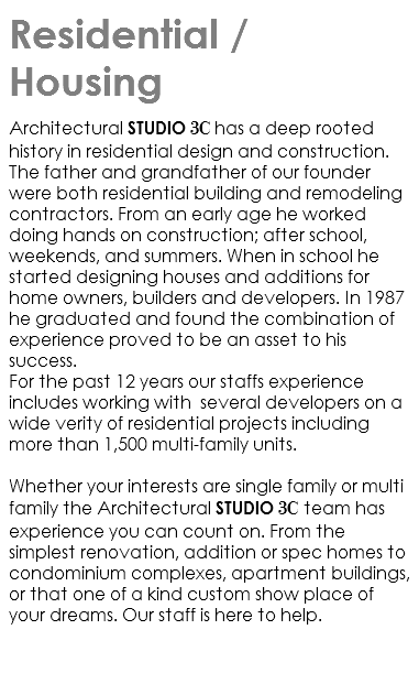 Residential / Housing architectural Studio 3C has a deep rooted history in residential design and construction. The father and grandfather of our founder were both residential building and remodeling contractors. From an early age he worked doing hands on construction; after school, weekends, and summers. When in school he started designing houses and additions for home owners, builders and developers. In 1987 he graduated and found the combination of experience proved to be an asset to his success. For the past 12 years our staffs experience includes working with several developers on a wide verity of residential projects including more than 1,500 multi-family units. Whether your interests are single family or multi family the Architectural studio 3C team has experience you can count on. From the simplest renovation, addition or spec homes to condominium complexes, apartment buildings, or that one of a kind custom show place of your dreams. Our staff is here to help. 