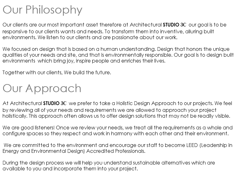 Our Philosophy Our clients are our most important asset therefore at Architectural STUDIO 3C our goal is to be responsive to our clients wants and needs. To transform them into inventive, alluring built environments. We listen to our clients and are passionate about our work. We focused on design that is based on a human understanding. Design that honors the unique qualities of your needs and site, and that is environmentally responsible. Our goal is to design built environments which bring joy, inspire people and enriches their lives. Together with our clients, We build the future. Our Approach At Architectural STUDIO 3C we prefer to take a Holistic Design Approach to our projects. We feel by reviewing all of your needs and requirements we are allowed to approach your project holistically. This approach often allows us to offer design solutions that may not be readily visible. We are good listeners! Once we review your needs, we treat all the requirements as a whole and configure spaces so they respect and work in harmony with each other and their environment. We are committed to the environment and encourage our staff to become LEED (Leadership in Energy and Environmental Design) Accredited Professionals. During the design process we will help you understand sustainable alternatives which are available to you and incorporate them into your project. 