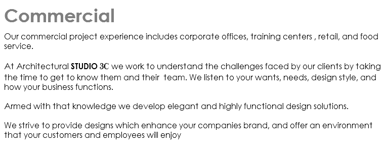 Commercial Our commercial project experience includes corporate offices, training centers , retail, and food service. At Architectural Studio 3C we work to understand the challenges faced by our clients by taking the time to get to know them and their team. We listen to your wants, needs, design style, and how your business functions. Armed with that knowledge we develop elegant and highly functional design solutions. We strive to provide designs which enhance your companies brand, and offer an environment that your customers and employees will enjoy 