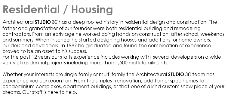 Residential / Housing architectural Studio 3C has a deep rooted history in residential design and construction. The father and grandfather of our founder were both residential building and remodeling contractors. From an early age he worked doing hands on construction; after school, weekends, and summers. When in school he started designing houses and additions for home owners, builders and developers. In 1987 he graduated and found the combination of experience proved to be an asset to his success. For the past 12 years our staffs experience includes working with several developers on a wide verity of residential projects including more than 1,500 multi-family units. Whether your interests are single family or multi family the Architectural studio 3C team has experience you can count on. From the simplest renovation, addition or spec homes to condominium complexes, apartment buildings, or that one of a kind custom show place of your dreams. Our staff is here to help. 